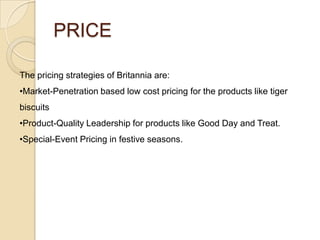 PRICE
The pricing strategies of Britannia are:
•Market-Penetration based low cost pricing for the products like tiger

biscuits
•Product-Quality Leadership for products like Good Day and Treat.
•Special-Event Pricing in festive seasons.

 