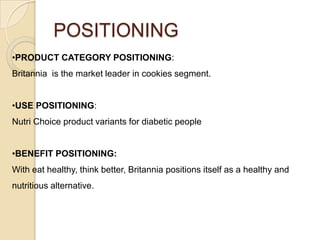 POSITIONING
•PRODUCT CATEGORY POSITIONING:
Britannia is the market leader in cookies segment.
•USE POSITIONING:
Nutri Choice product variants for diabetic people
•BENEFIT POSITIONING:
With eat healthy, think better, Britannia positions itself as a healthy and
nutritious alternative.

 