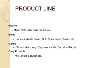 PRODUCT LINE
•Biscuits
- Marie Gold, Milk Bikis 50-50, etc
•Bread

- Honey and oats bread, Multi Grain bread, Rusks, etc
•Cakes
- Chunk cake cherry, Cup cake vanilla, Barcake Milk, etc
•Dairy Products
- Milk, cheese, Butter etc.

 