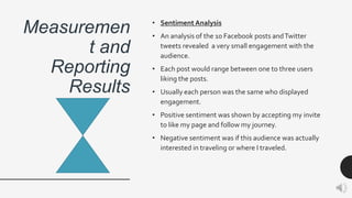 Measuremen
t and
Reporting
Results
• Sentiment Analysis
• An analysis of the 10 Facebook posts andTwitter
tweets revealed a very small engagement with the
audience.
• Each post would range between one to three users
liking the posts.
• Usually each person was the same who displayed
engagement.
• Positive sentiment was shown by accepting my invite
to like my page and follow my journey.
• Negative sentiment was if this audience was actually
interested in traveling or where I traveled.
 