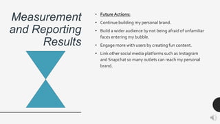 Measurement
and Reporting
Results
• Future Actions:
• Continue building my personal brand.
• Build a wider audience by not being afraid of unfamiliar
faces entering my bubble.
• Engage more with users by creating fun content.
• Link other social media platforms such as Instagram
and Snapchat so many outlets can reach my personal
brand.
 