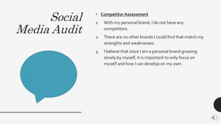 Social
Media Audit
• Competitor Assessment
1. With my personal brand, I do not have any
competitors.
2. There are no other brands I could find that match my
strengths and weaknesses.
3. I believe that since I am a personal brand growing
slowly by myself, it is important to only focus on
myself and how I can develop on my own.
 