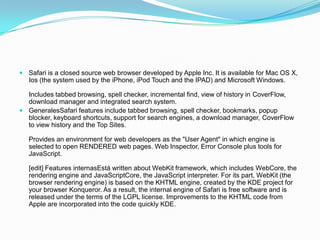 Safari is a closed source web browser developed by Apple Inc. It is available for Mac OS X, Ios (the system used by the iPhone, iPod Touch and the IPAD) and Microsoft Windows.Includes tabbed browsing, spell checker, incremental find, view of history in CoverFlow, download manager and integrated search system.GeneralesSafari features include tabbed browsing, spell checker, bookmarks, popup blocker, keyboard shortcuts, support for search engines, a download manager, CoverFlow to view history and the Top Sites.Provides an environment for web developers as the "User Agent" in which engine is selected to open RENDERED web pages. Web Inspector, Error Console plus tools for JavaScript.[edit] Features internasEstá written about WebKit framework, which includes WebCore, the rendering engine and JavaScriptCore, the JavaScript interpreter. For its part, WebKit (the browser rendering engine) is based on the KHTML engine, created by the KDE project for your browser Konqueror. As a result, the internal engine of Safari is free software and is released under the terms of the LGPL license. Improvements to the KHTML code from Apple are incorporated into the code quickly KDE.