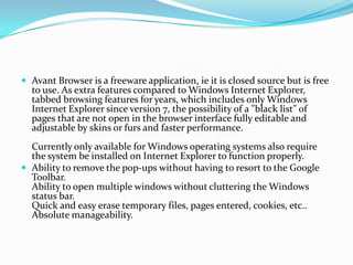 Avant Browser is a freeware application, ie it is closed source but is free to use. As extra features compared to Windows Internet Explorer, tabbed browsing features for years, which includes only Windows Internet Explorer since version 7, the possibility of a "black list" of pages that are not open in the browser interface fully editable and adjustable by skins or furs and faster performance.Currently only available for Windows operating systems also require the system be installed on Internet Explorer to function properly.Ability to remove the pop-ups without having to resort to the Google Toolbar.Ability to open multiple windows without cluttering the Windows status bar.Quick and easy erase temporary files, pages entered, cookies, etc..Absolute manageability.