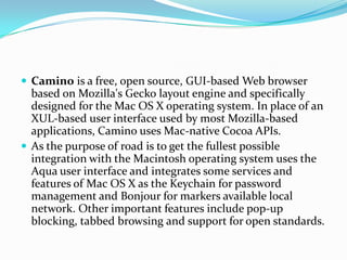 Caminois a free, open source, GUI-based Web browser based on Mozilla's Gecko layout engine and specifically designed for the Mac OS X operating system. In place of an XUL-based user interface used by most Mozilla-based applications, Camino uses Mac-native Cocoa APIs.As the purpose of road is to get the fullest possible integration with the Macintosh operating system uses the Aqua user interface and integrates some services and features of Mac OS X as the Keychain for password management and Bonjour for markers available local network. Other important features include pop-up blocking, tabbed browsing and support for open standards.