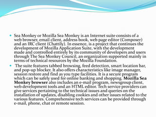 Sea Monkey or Mozilla Sea Monkey is an Internet suite consists of a web browser, email client, address book, web page editor (Composer) and an IRC client (Chattily). In essence, is a project that continues the development of Mozilla Application Suite, with the development made ​​and controlled entirely by its community of developers and users through The Sea Monkey Council, an organization supported mainly in terms of technical resources by the Mozilla Foundation. The suite features tabbed browsing, feed detection, smart location bar, and pop-up blocker. It also offers characteristics like image manager, session restore and find as you type facilities. It is a secure program which can be safely used for online banking and shopping. Mozilla Sea Monkey browser also includes an e-mail program, newsgroup client, web development tools and an HTML editor. Tech service providers can give services pertaining to the technical issues and queries on the installation of updates, disabling cookies and other issues related to the various features. Comprehensive tech services can be provided through e-mail, phone, chat or remote session.