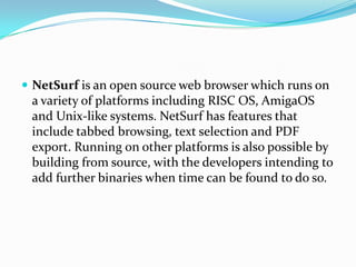 NetSurf is an open source web browser which runs on a variety of platforms including RISC OS, AmigaOS and Unix-like systems. NetSurf has features that include tabbed browsing, text selection and PDF export. Running on other platforms is also possible by building from source, with the developers intending to add further binaries when time can be found to do so.