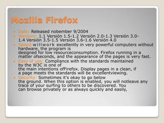 Mozilla FirefoxDate:Releasednobember 9/2004Versions: 1.1 Versión 1.5-1.2 Versión 2.0-1.3 Versión 3.0-1.4 Versión 3.5-1.5 Versión 3.6-1.6 Versión 4.0Speed:willwork excellently in very powerful computers without hardware, the program is designed for low resourceconsumption. Firefox running in a matter ofseconds, and the appearance of the pages is very fast.Easy of use: Compliance with the standards maintained by the W3C is one of the main intentions ofFirefox. Display pages in a clean, if a page meets the standards will be excellentviewing.Security:Sometimes it's okay to go below the ground. When this option is enabled, you will notleave any trace of your surfing to others to be discovered. You can browse privately or as always quickly and easily, 