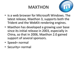 MAXTHONis a web browser for Microsoft Windows. The latest release, Maxthon 3, supports both the Trident and the WebKit rendering engines.Maxthon has developed a growing user base since its initial release in 2003, especially in China, so that in 2006, Maxthon 2.0 gained support of several sponsors.Speed= normalSecurity= normal