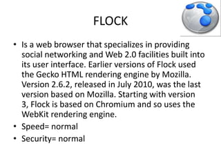 FLOCKIs a web browser that specializes in providing social networking and Web 2.0 facilities built into its user interface. Earlier versions of Flock used the Gecko HTML rendering engine by Mozilla. Version 2.6.2, released in July 2010, was the last version based on Mozilla. Starting with version 3, Flock is based on Chromium and so uses the WebKit rendering engine.Speed= normalSecurity= normal