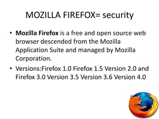 MOZILLA FIREFOX= securityMozilla Firefox is a free and open source web browser descended from the Mozilla Application Suite and managed by Mozilla Corporation.Versions:Firefox 1.0 Firefox 1.5 Version 2.0 and Firefox 3.0 Version 3.5 Version 3.6 Version 4.0