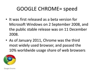 GOOGLE CHROME= speedIt was first released as a beta version for Microsoft Windows on 2 September 2008, and the public stable release was on 11 December 2008.As of January 2011, Chrome was the third most widely used browser, and passed the 10% worldwide usage share of web browsers