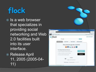 flockIs a web browser that specializes in providing social networking and Web 2.0 facilities built into its user interface.Release April 11, 2005 (2005-04-11)