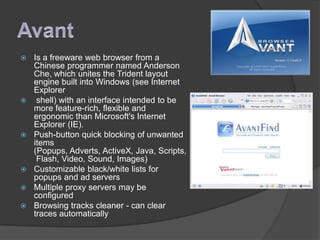 AvantIs a freeware web browser from a Chinese programmer named Anderson Che, which unites the Trident layout engine built into Windows (see Internet Explorer shell) with an interface intended to be more feature-rich, flexible and ergonomic than Microsoft's Internet Explorer (IE).Push-button quick blocking of unwanted items (Popups, Adverts, ActiveX, Java, Scripts, Flash, Video, Sound, Images) Customizable black/white lists for popups and ad servers Multiple proxy servers may be configured Browsing tracks cleaner - can clear traces automatically 