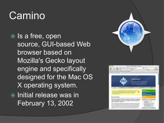 CaminoIs a free, open source, GUI-based Web browser based on Mozilla's Gecko layout engine and specifically designed for the Mac OS X operating system.Initialreleasewas in February 13, 2002