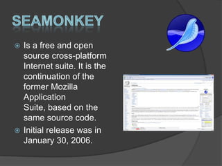 SeamonkeyIs a free and open source cross-platform Internet suite. It is the continuation of the former Mozilla Application Suite, based on the same source code.Initial release was in  January 30, 2006.