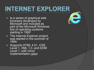 Internet ExplorerIs a series of graphical web browsers developed by Microsoft and included as part of the Microsoft Windows line of operating systems starting in 1995The Internet Explorer project was started in the summer of 1994.Supports HTML 4.01, CSS  Level 1, XML 1.0, and DOM Level 1, with minor implementation gaps