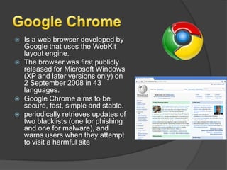 Google ChromeIs a web browser developed by Google that uses the WebKit layout engine.The browser was first publicly released for Microsoft Windows (XP and later versions only) on 2 September 2008 in 43 languages.Google Chrome aims to be secure, fast, simple and stable.periodically retrieves updates of two blacklists (one for phishing and one for malware), and warns users when they attempt to visit a harmful site