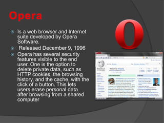 OperaIs a web browser and Internet suite developed by Opera Software. Released December 9, 1996Opera has several security features visible to the end user. One is the option to delete private data, such as HTTP cookies, the browsing history, and the cache, with the click of a button. This lets users erase personal data after browsing from a shared computer