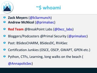 ~$ whoami
Zack Meyers (@b3armunch)
Andrew McNicol (@primalsec)
Red Team @BreakPoint Labs (@0xcc_labs)
Bloggers/Podcasters @Primal Security (@primalsec)
Past: BSidesCHARM, BSidesDC, RVASec
Certification Junkies (OSCE, OSCP, GWAPT, GPEN etc.)
Python, CTFs, Learning, long walks on the beach (
@AnnapolisSec)
 