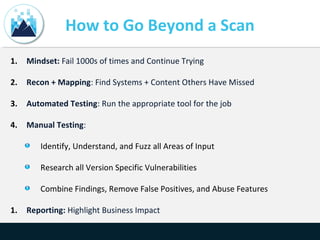 How to Go Beyond a Scan
1. Mindset: Fail 1000s of times and Continue Trying
2. Recon + Mapping: Find Systems + Content Others Have Missed
3. Automated Testing: Run the appropriate tool for the job
4. Manual Testing:
Identify, Understand, and Fuzz all Areas of Input
Research all Version Specific Vulnerabilities
Combine Findings, Remove False Positives, and Abuse Features
1. Reporting: Highlight Business Impact
 