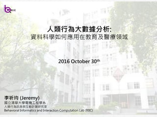 1
李祈均 (Jeremy)
國立清華大學電機工程學系
人類行為訊息與互動計算研究室
Behavioral Informatics and Interaction Computation Lab (BIIC)
人類行為大數據分析:
資料科學如何應用在教育及醫療領域
2017 January 15th
 