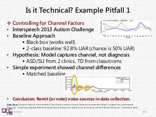 Is it Technical? Example Pitfall 1
 Controlling for Channel Factors
• Interspeech 2013 Autism Challenge
• Baseline Approach
 Black-box (works well)
 2-class baseline: 92.8% UAR (chance is 50% UAR)
• Hypothesis: Model captures channel, not diagnosis
 ASD/SLI from 2 clinics, TD from classrooms
• Simple experiment showed channel differences
 Matched baseline
• Conclusion: Remit (or note) noise sources in data collection.
202
Daniel Bone, Theodora Chaspari, Kartik Audkhasi, James Gibson, Andreas Tsiartas, Maarten Van Segbroeck, Ming Li, Sungbok Lee, and Shrikanth
Narayanan, "Classifying Language-Related Developmental Disorders from Speech Cues: the Promise and the Potential Confounds", InterSpeech, 2013.
11/11/2014
 