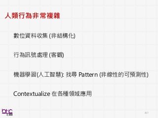 217
人類行為非常複雜
數位資料收集 (非結構化)
行為訊號處理 (客觀)
機器學習(人工智慧): 找尋 Pattern (非線性的可預測性)
Contextualize 在各種領域應用
 