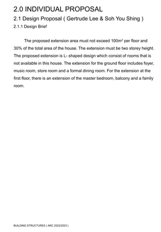 2.0 INDIVIDUAL PROPOSAL 
2.1 Design Proposal ( Gertrude Lee & Soh You Shing ) 
2.1.1 Design Brief 
The proposed extension area must not exceed 100m² per floor and 
30% of the total area of the house. The extension must be two storey height. 
The proposed extension is L- shaped design which consist of rooms that is 
not available in this house. The extension for the ground floor includes foyer, 
music room, store room and a formal dining room. For the extension at the 
first floor, there is an extension of the master bedroom, balcony and a family 
room. 
BUILDING STRUCTURES ( ARC 2522/2523 ) 
 