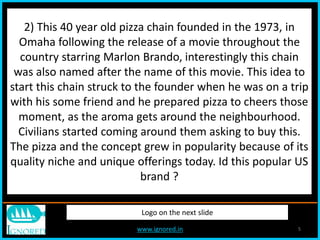 www.ignored.in 5
Logo on the next slide
2) This 40 year old pizza chain founded in the 1973, in
Omaha following the release of a movie throughout the
country starring Marlon Brando, interestingly this chain
was also named after the name of this movie. This idea to
start this chain struck to the founder when he was on a trip
with his some friend and he prepared pizza to cheers those
moment, as the aroma gets around the neighbourhood.
Civilians started coming around them asking to buy this.
The pizza and the concept grew in popularity because of its
quality niche and unique offerings today. Id this popular US
brand ?
 