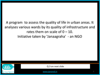 www.ignored.in 7
Q.3 on next slide
A program to assess the quality of life in urban areas. It
analyses various wards by its quality of infrastructure and
rates them on scale of 0 – 10.
Initiative taken by 'Janaagraha' - an NGO
 