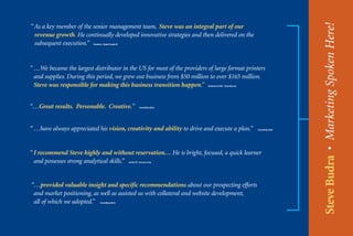 Steve Budra • Marketing Spoken Here!
“ As a key member of the senior management team, Steve was an integral part of our
  revenue growth. He continually developed innovative strategies and then delivered on the
  subsequent execution.”  President - Brady People ID




“ …We became the largest distributor in the US for most of the providers of large format printers
  and supplies. During this period, we grew out business from $50 million to over $165 million.
  Steve was responsible for making this business transition happen.”                   Chairman & CEO - Charrette LLC




“…Great results. Personable. Creative.”                            Consulting client




“ …have always appreciated his vision, creativity and ability to drive and execute a plan.”                             Consulting client




“ I recommend Steve highly and without reservation… He is bright, focused, a quick learner
  and possesses strong analytical skills.”              Senior VP - Invacare Corp




“…provided valuable insight and specific recommendations about our prospecting efforts
 and market positioning, as well as assisted us with collateral and website development,
 all of which we adopted.”       Consulting client
 