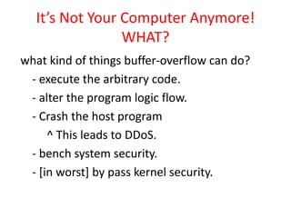 It’s Not Your Computer Anymore!
WHAT?
what kind of things buffer-overflow can do?
- execute the arbitrary code.
- alter the program logic flow.
- Crash the host program
^ This leads to DDoS.
- bench system security.
- [in worst] by pass kernel security.
 