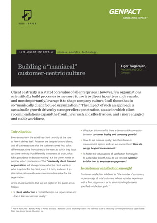 I N T E L L I G E N T E N T E R P R I S E
Building a“maniacal”
customer-centricculture
Client centricity is a stated core value of all enterprises. However, few organizations
scientifically build processes to measure it, use it to direct incentives and rewards,
and most importantly, leverage it to shape company culture. I call those that do
so “maniacally client focused organizations.” The impact of such an approach is
sustainable growth driven by stronger client penetration, a state in which client
recommendations expand the frontline’s reach and effectiveness, and a more engaged
and stable workforce.
Introduction
Every enterprise in the world has client centricity at the core
of how it defines itself. Processes are designed around clients,
and all businesses state that the customer comes first. What
differentiates some from others is the extent to which they focus
on client centricity. Put differently, in moments of truth, what
takes precedence in decision-making? Is it the client’s needs or
another set of considerations? The “maniacally client focused
organization” will always choose what the client wants or
what is optimal for the client, even if it hurts, and even if an
alternative path would create more immediate value for the
organization.
A few crucial questions that we will explore in this paper are as
follows:
•	 Is client satisfaction a central theme in our organization and
does it lead to customer loyalty?
•	 Why does this matter? Is there a demonstrable connection
between customer loyalty and company growth?
•	 How do we measure loyalty? Are there biases in
measurement systems and can we resolve them? How do
we go beyond measurement?
•	 To foster the virtuous circle of satisfaction from loyalty
to sustainable growth, how do we connect customer
satisfaction to employee engagement?
Iscustomersatisfactionenough?
Customer satisfaction is defined as “the number of customers,
or percentage of total customers, whose reported experience
with a firm, its products, or its services (ratings) exceeds
specified satisfaction goals.”1
Tiger Tyagarajan,
President and CEO,
Genpact
1 Paul W. Farris, Neil T. Bendle, Phillip E. Pfeifer, and David J. Reibstein (2010). Marketing Metrics: The Definitive Guide to Measuring Marketing Performance. Upper Saddle
River, New Jersey: Pearson Education, Inc.
 