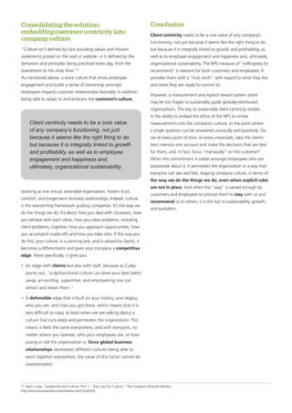 Consolidatingthesolution:
embeddingcustomercentricityinto
companyculture
“Culture isn’t defined by nice sounding values and mission
statements posted on the wall or website –it is defined by the
behaviors and principles being practiced every day, from the
boardroom to the shop floor.”11
As mentioned above, a work culture that drives employee
engagement and builds a sense of ownership amongst
employees impacts customer relationships favorably. In addition,
being able to adapt to and embrace the customer’s culture,
working as one virtual, extended organization, fosters trust,
comfort, and longer-term business relationships. Indeed, culture
is the overarching framework guiding companies. It’s the way we
do the things we do. It’s about how you deal with situations, how
you behave with each other, how you solve problems, including
client problems, together, how you approach opportunities, how
you accomplish trade-offs and how you take risks. If the way you
do this, your culture, is a winning one, and is valued by clients, it
becomes a differentiator and gives your company a competitive
edge. More specifically, it gives you:
•	 An edge with clients but also with staff, because as Culey
points out, “a dysfunctional culture can drive your best talent
away; an exciting, supportive, and empowering one can
attract and retain them.”
•	 A defensible edge that is built on your history, your legacy,
who you are, and how you got there, which means that it is
very difficult to copy, at least when we are talking about a
culture that runs deep and permeates the organization. This
means it feels the same everywhere, and with everyone, no
matter where you operate, who your employees are, or how
young or old the organization is. Since global business
relationships necessitate different cultures being able to
work together everywhere, the value of this factor cannot be
overestimated.
Conclusion
Client centricity needs to be a core value of any company’s
functioning, not just because it seems like the right thing to do
but because it is integrally linked to growth and profitability, as
well as to employee engagement and happiness and, ultimately,
organizational sustainability. The NPS measure of “willingness to
recommend” is relevant for both customers and employees. It
provides them with a “true north” with regard to what they like
and what they are ready to commit to.
However, a measurement and explicit reward system alone
may be too fragile to sustainably guide globally-distributed
organizations. The key to sustainable client centricity resides
in the ability to embed the ethos of the NPS or similar
measurements into the company’s culture, to the point where
a single question can be answered univocally and positively: Do
we at every point of time, at every crossroads, take the clients’
best interests into account and make the decisions that are best
for them, and, in fact, focus “maniacally” on the customer?
When this commitment is visible amongst employees who are
passionate about it, it permeates the organization in a way that
everyone can see and feel, shaping company culture, in terms of
the way we do the things we do, even when explicit rules
are not in place. And when this “way” is valued enough by
customers and employees to prompt them to stay with us and
recommend us to others, it is the key to sustainability, growth,
and evolution.
11 Sean Culey, “Leadership and Culture: Part 1 – The Case for Culture,” The European Business Review.
http://www.europeanbusinessreview.com/?p=6529
Client centricity needs to be a core value
of any company’s functioning, not just
because it seems like the right thing to do
but because it is integrally linked to growth
and profitability, as well as to employee
engagement and happiness and,
ultimately, organizational sustainability.
 