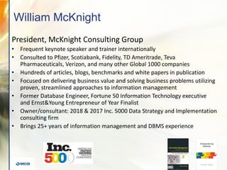 William McKnight
President, McKnight Consulting Group
• Frequent keynote speaker and trainer internationally
• Consulted to Pfizer, Scotiabank, Fidelity, TD Ameritrade, Teva
Pharmaceuticals, Verizon, and many other Global 1000 companies
• Hundreds of articles, blogs, benchmarks and white papers in publication
• Focused on delivering business value and solving business problems utilizing
proven, streamlined approaches to information management
• Former Database Engineer, Fortune 50 Information Technology executive
and Ernst&Young Entrepreneur of Year Finalist
• Owner/consultant: 2018 & 2017 Inc. 5000 Data Strategy and Implementation
consulting firm
• Brings 25+ years of information management and DBMS experience
 