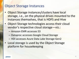 Object Storage Instances
• Object Storage instances/clusters have local
storage, i.e., on the physical drives mounted to the
instances themselves, that is HDFS and Hive
• Object Storage technologies access their cloud
vendor’s respective cloud storage—viz.:
– Amazon EMR accesses S3
– Dataproc accesses Google Cloud Storage
– HDI accesses Azure Data Lake Storage Gen2
• Local storage is used by the Object Storage
platform for housekeeping
22
 