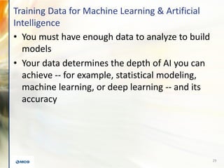 Training Data for Machine Learning & Artificial
Intelligence
• You must have enough data to analyze to build
models
• Your data determines the depth of AI you can
achieve -- for example, statistical modeling,
machine learning, or deep learning -- and its
accuracy
29
 