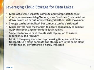 Leveraging Cloud Storage for Data Lakes
• More Achievable separate compute and storage architecture
• Compute resources (Map/Reduce, Hive, Spark, etc.) can be taken
down, scaled up or out, or interchanged without data movement
• Storage can be centralized, but compute can be distributed
• Major players have mechanism to ensure consistency to achieve
ACID-like compliance for remote data changes
• Some vendors also have remote data replication to ensure
redundancy and recovery
• Most of the query execution is processing time, and not data
transport, so if cloud compute and storage are in the same cloud
vendor region, performance is hardly impacted
9
 