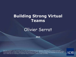 The views expressed in this presentation are the views of the author/s and do not necessarily reflect the views or policies of the Asian
Development Bank, or its Board of Governors, or the governments they represent. ADB does not guarantee the accuracy of the data included
in this presentation and accepts no responsibility for any consequence of their use. The countries listed in this presentation do not imply any
view on ADB's part as to sovereignty or independent status or necessarily conform to ADB's terminology.
Building Strong Virtual
Teams
Olivier Serrat
2015
 