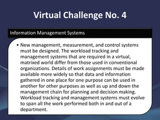 Virtual Challenge No. 4
Information Management Systems
• New management, measurement, and control systems
must be designed. The workload tracking and
management systems that are required in a virtual,
matrixed world differ from those used in conventional
organizations. Details of work assignments must be made
available more widely so that data and information
gathered in one place for one purpose can be used in
another for other purposes as well as up and down the
management chain for planning and decision making.
Workload tracking and management systems must evolve
to span all the work performed both in and out of a
department.
 