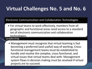 Virtual Challenges No. 5 and No. 6
Electronic Communication and Collaboration Technologies
• For virtual teams to work effectively, members from all
geographic and functional areas need access to a standard
set of electronic communication and collaboration
technologies.
Leadership
• Management must recognize that virtual teaming is fast
becoming a preferred (and useful) way of working. Cross-
functional management teams must be established to
handle and resolve the complex, cross-functional, and
virtual issues that virtual teams deal with. Management
system flaws in decision making must be resolved if virtual
projects are to succeed.
 