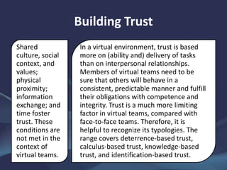 Building Trust
Shared
culture, social
context, and
values;
physical
proximity;
information
exchange; and
time foster
trust. These
conditions are
not met in the
context of
virtual teams.
In a virtual environment, trust is based
more on (ability and) delivery of tasks
than on interpersonal relationships.
Members of virtual teams need to be
sure that others will behave in a
consistent, predictable manner and fulfill
their obligations with competence and
integrity. Trust is a much more limiting
factor in virtual teams, compared with
face-to-face teams. Therefore, it is
helpful to recognize its typologies. The
range covers deterrence-based trust,
calculus-based trust, knowledge-based
trust, and identification-based trust.
 