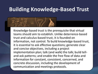 Building Knowledge-Based Trust
Knowledge-based trust is the prerequisite that virtual
teams should aim to establish. Unlike deterrence-based
trust and calculus-based trust, it is founded on
information, not control. To build knowledge-based trust,
it is essential to ask effective questions; generate clear
and concise objectives, including a project
implementation plan; talk (and walk) the talk; build tell-
and-ask patterns; and enable the free flow of data and
information for constant, consistent, concerned, and
concrete discussion, including the development of
communication and meetings protocols.
 