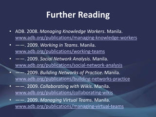 Further Reading
• ADB. 2008. Managing Knowledge Workers. Manila.
www.adb.org/publications/managing-knowledge-workers
• ——. 2009. Working in Teams. Manila.
www.adb.org/publications/working-teams
• ——. 2009. Social Network Analysis. Manila.
www.adb.org/publications/social-network-analysis
• ——. 2009. Building Networks of Practice. Manila.
www.adb.org/publications/building-networks-practice
• ——. 2009. Collaborating with Wikis. Manila.
www.adb.org/publications/collaborating-wikis
• ——. 2009. Managing Virtual Teams. Manila.
www.adb.org/publications/managing-virtual-teams
 