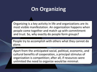 On Organizing
Organizing is a key activity in life and organizations are its
most visible manifestation. An organization happens when
people come together and match up with commitment
and trust. So, why exactly do people form groups?
People try to accomplish with others what they cannot do
alone.
Apart from the anticipated social, political, economic, and
cultural benefits of cooperation, a principal stimulus of
organization is competition; after all, if resources were
unlimited the need to organize would be minimal.
 