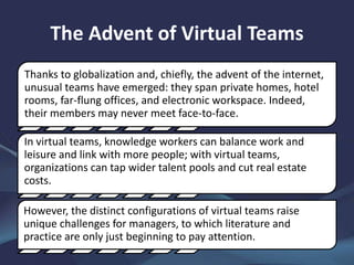 The Advent of Virtual Teams
Thanks to globalization and, chiefly, the advent of the internet,
unusual teams have emerged: they span private homes, hotel
rooms, far-flung offices, and electronic workspace. Indeed,
their members may never meet face-to-face.
In virtual teams, knowledge workers can balance work and
leisure and link with more people; with virtual teams,
organizations can tap wider talent pools and cut real estate
costs.
However, the distinct configurations of virtual teams raise
unique challenges for managers, to which literature and
practice are only just beginning to pay attention.
 