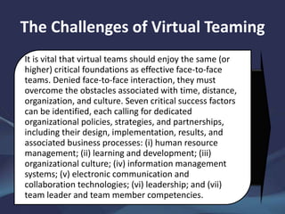 The Challenges of Virtual Teaming
It is vital that virtual teams should enjoy the same (or
higher) critical foundations as effective face-to-face
teams. Denied face-to-face interaction, they must
overcome the obstacles associated with time, distance,
organization, and culture. Seven critical success factors
can be identified, each calling for dedicated
organizational policies, strategies, and partnerships,
including their design, implementation, results, and
associated business processes: (i) human resource
management; (ii) learning and development; (iii)
organizational culture; (iv) information management
systems; (v) electronic communication and
collaboration technologies; (vi) leadership; and (vii)
team leader and team member competencies.
 