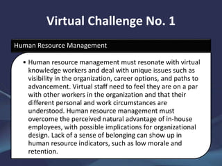 Virtual Challenge No. 1
Human Resource Management
• Human resource management must resonate with virtual
knowledge workers and deal with unique issues such as
visibility in the organization, career options, and paths to
advancement. Virtual staff need to feel they are on a par
with other workers in the organization and that their
different personal and work circumstances are
understood. Human resource management must
overcome the perceived natural advantage of in-house
employees, with possible implications for organizational
design. Lack of a sense of belonging can show up in
human resource indicators, such as low morale and
retention.
 