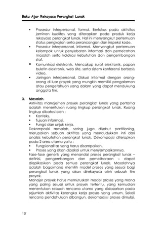 Buku Ajar Rekayasa Perangkat Lunak


        Prosedur interpersonal, formal. Berfokus pada aktivitas
         jaminan kualitas yang diterapkan pada produk kerja
         rekayasa perangkat lunak. Hal ini menyangkut pertemuan
         status pengkajian serta perancangan dan inspeksi kode.
        Prosedur interpersonal, informal. Menyangkut pertemuan
         kelompok untuk penyebaran informasi dan pemecahan
         masalah serta kolokasi kebutuhan dan pengembangan
         staf.
        Komunikasi elektronik. Mencakup surat elektronik, papan
         buletin elektronik, web site, serta sistem konferensi berbasis
         video.
        Jaringan interpersonal. Diskusi informal dengan orang-
         orang di luar proyek yang mungkin memiliki pengalaman
         atau pengetahuan yang dalam yang dapat mendukung
         anggota tim.

3.   Masalah.
     Aktivitas manajemen proyek perangkat lunak yang pertama
     adalah menentukan ruang lingkup perangkat lunak. Ruang
     lingkup dibatasi oleh :
         Konteks.
         Tujuan informasi.
         Fungsi dan unjuk kerja.
     Dekomposisi masalah, sering juga disebut partitioning,
     merupakan sebuah aktifitas yang mendudukkan inti dari
     analisis kebutuhan perangkat lunak. Dekomposisi diterapkan
     pada 2 area utama yaitu :
         Fungsionalitas yang harus disampaikan.
         Proses yang akan dipakai untuk menyampaikannya.
     Fase-fase generik yang menandai proses perangkat lunak –
     definisi, pengembangan dan pemeliharaan – dapat
     diaplikasikan pada semua perangkat lunak. Masalahnya
     adalah bagaimana memilih model proses yang sesuai bagi
     perangkat lunak yang akan direkayasa oleh sebuah tim
     proyek.
     Manajer proyek harus memutuskan model proses yang mana
     yang paling sesuai untuk proyek tertentu, yang kemudian
     menentukan sebuah rencana utama yang didasarkan pada
     sejumlah aktivitas kerangka kerja proses yang umum. Sekali
     rencana pendahuluan dibangun, dekomposisi proses dimulai,



18
 